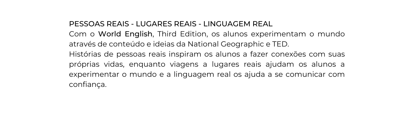 PESSOAS REAIS LUGARES REAIS LINGUAGEM REAL Com o World English Third Edition os alunos experimentam o mundo através de conteúdo e ideias da National Geographic e TED Histórias de pessoas reais inspiram os alunos a fazer conexões com suas próprias vidas enquanto viagens a lugares reais ajudam os alunos a experimentar o mundo e a linguagem real os ajuda a se comunicar com confiança