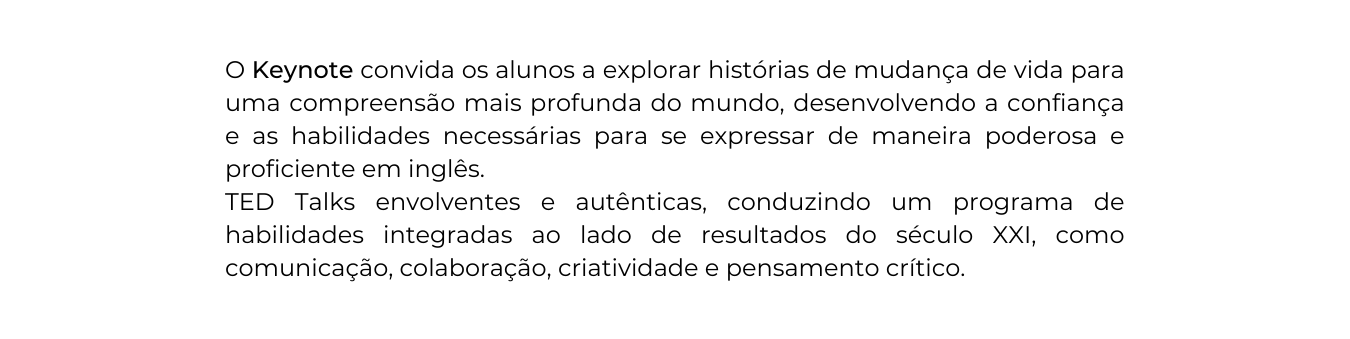 O Keynote convida os alunos a explorar histórias de mudança de vida para uma compreensão mais profunda do mundo desenvolvendo a confiança e as habilidades necessárias para se expressar de maneira poderosa e proficiente em inglês TED Talks envolventes e autênticas conduzindo um programa de habilidades integradas ao lado de resultados do século XXI como comunicação colaboração criatividade e pensamento crítico