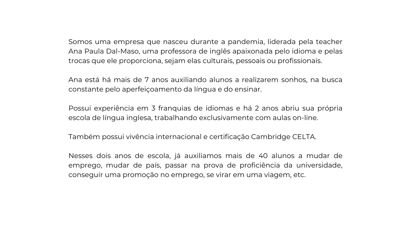Somos uma empresa que nasceu durante a pandemia liderada pela teacher Ana Paula Dal Maso uma professora de inglês apaixonada pelo idioma e pelas trocas que ele proporciona sejam elas culturais pessoais ou profissionais Ana está há mais de 7 anos auxiliando alunos a realizarem sonhos na busca constante pelo aperfeiçoamento da língua e do ensinar Possui experiência em 3 franquias de idiomas e há 2 anos abriu sua própria escola de língua inglesa trabalhando exclusivamente com aulas on line Também possui vivência internacional e certificação Cambridge CELTA Nesses dois anos de escola já auxiliamos mais de 40 alunos a mudar de emprego mudar de país passar na prova de proficiência da universidade conseguir uma promoção no emprego se virar em uma viagem etc